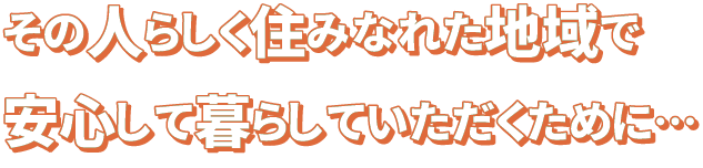 その人らしく住みなれた地域で安心して暮らしていただくために…